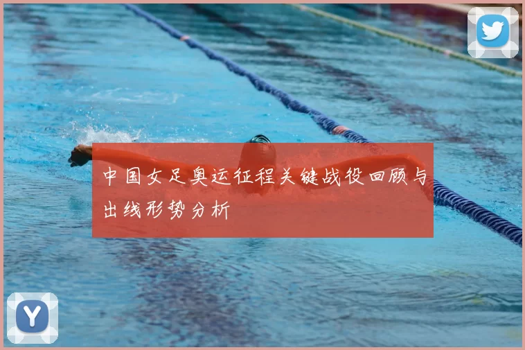 中国女足奥运征程关键战役回顾与出线形势分析