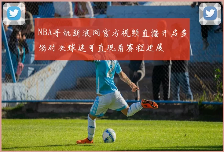 NBA手机新浪网官方视频直播开启多场对决球迷可直观看赛程进展
