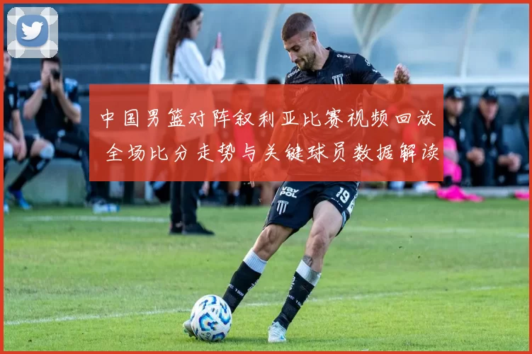 中国男篮对阵叙利亚比赛视频回放 全场比分走势与关键球员数据解读