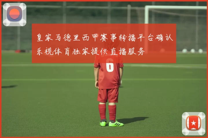 皇家马德里西甲赛事转播平台确认乐视体育独家提供直播服务