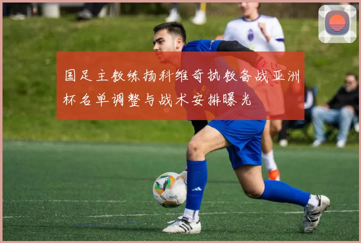 国足主教练扬科维奇执教备战亚洲杯名单调整与战术安排曝光