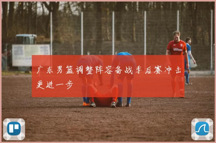 广东男篮调整阵容备战季后赛冲击更进一步