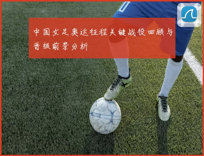 中国女足奥运征程关键战役回顾与晋级前景分析