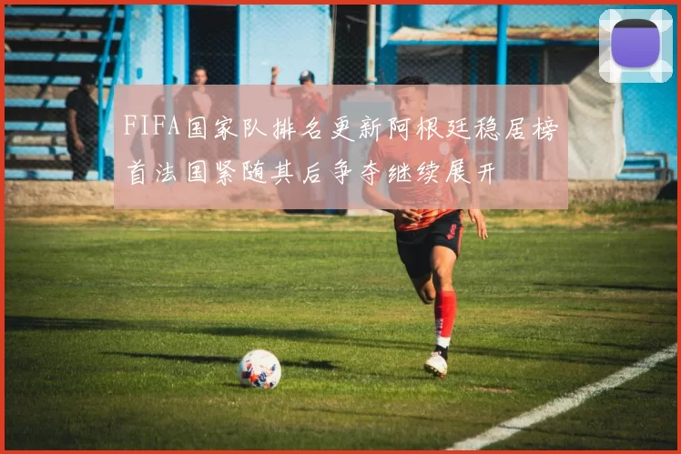 FIFA国家队排名更新阿根廷稳居榜首法国紧随其后争夺继续展开