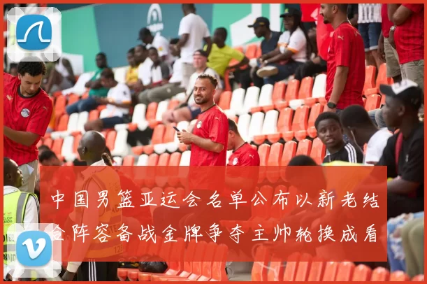 中国男篮亚运会名单公布以新老结合阵容备战金牌争夺主帅轮换成看点