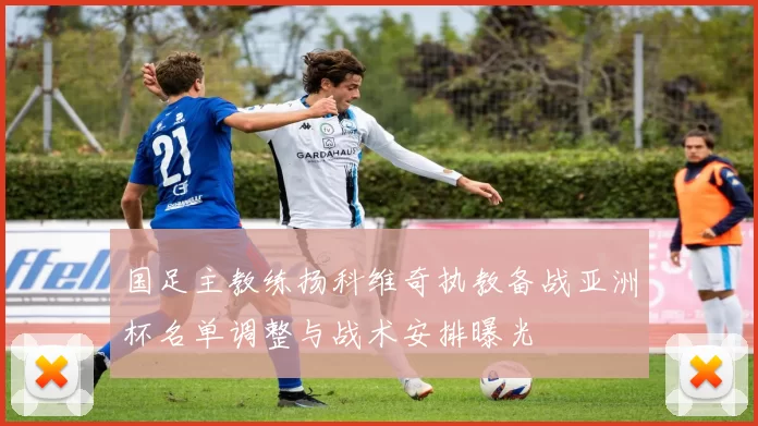国足主教练扬科维奇执教备战亚洲杯名单调整与战术安排曝光