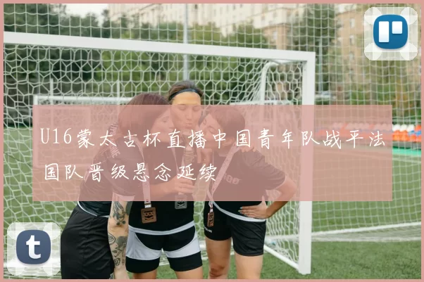 U16蒙太古杯直播中国青年队战平法国队晋级悬念延续