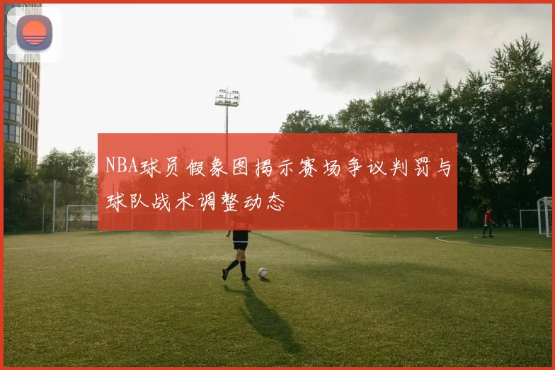 NBA球员假象图揭示赛场争议判罚与球队战术调整动态