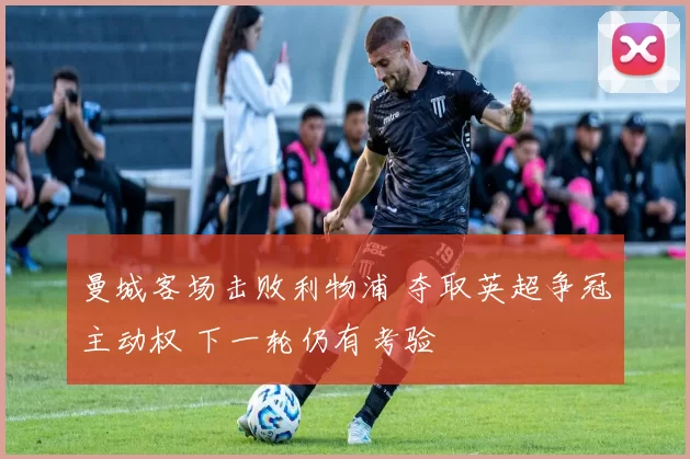 曼城客场击败利物浦 夺取英超争冠主动权 下一轮仍有考验