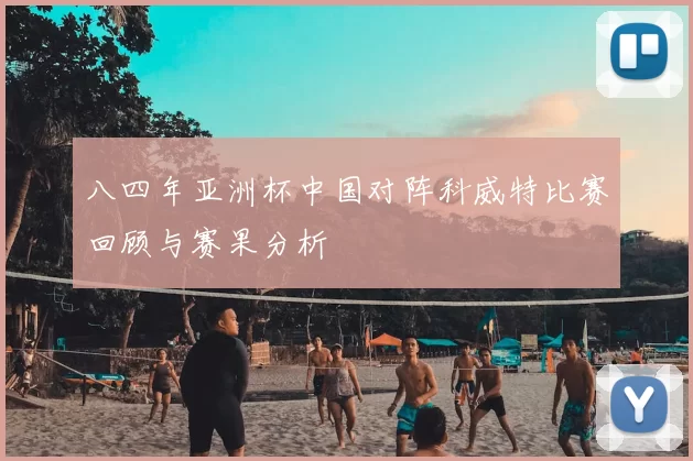 八四年亚洲杯中国对阵科威特比赛回顾与赛果分析