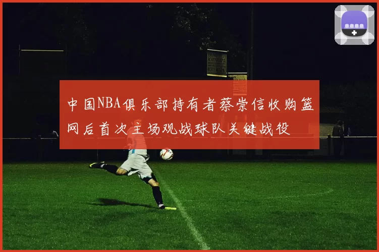 中国NBA俱乐部持有者蔡崇信收购篮网后首次主场观战球队关键战役