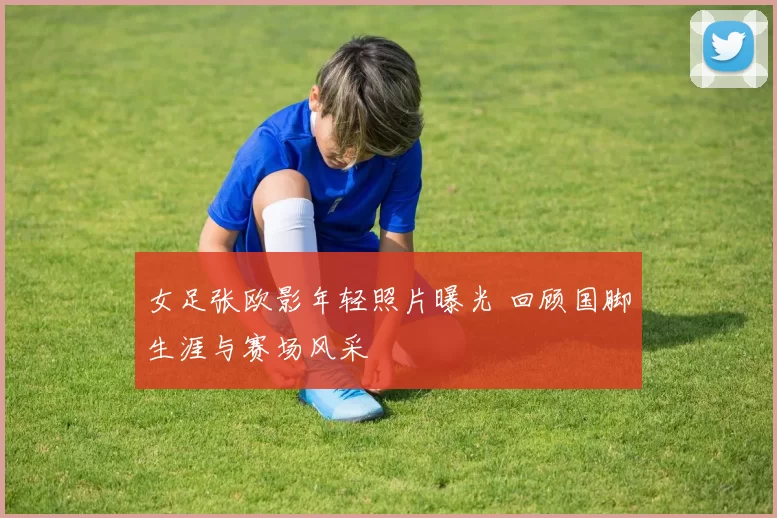 女足张欧影年轻照片曝光 回顾国脚生涯与赛场风采