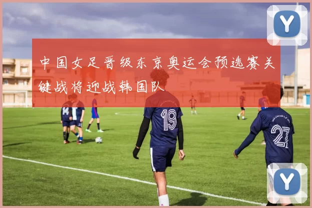 中国女足晋级东京奥运会预选赛关键战将迎战韩国队