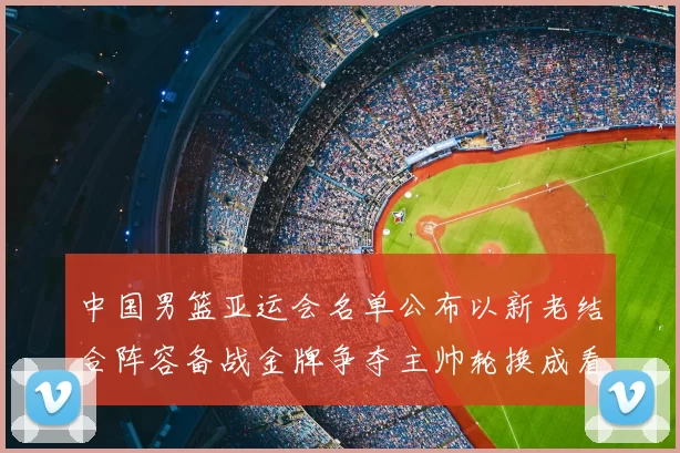 中国男篮亚运会名单公布以新老结合阵容备战金牌争夺主帅轮换成看点