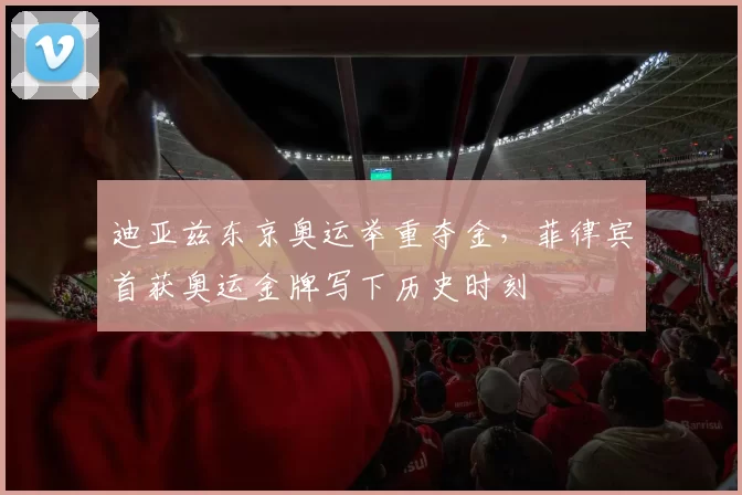 迪亚兹东京奥运举重夺金，菲律宾首获奥运金牌写下历史时刻