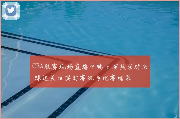 CBA联赛现场直播今晚上演焦点对决 球迷关注实时赛况与比赛结果