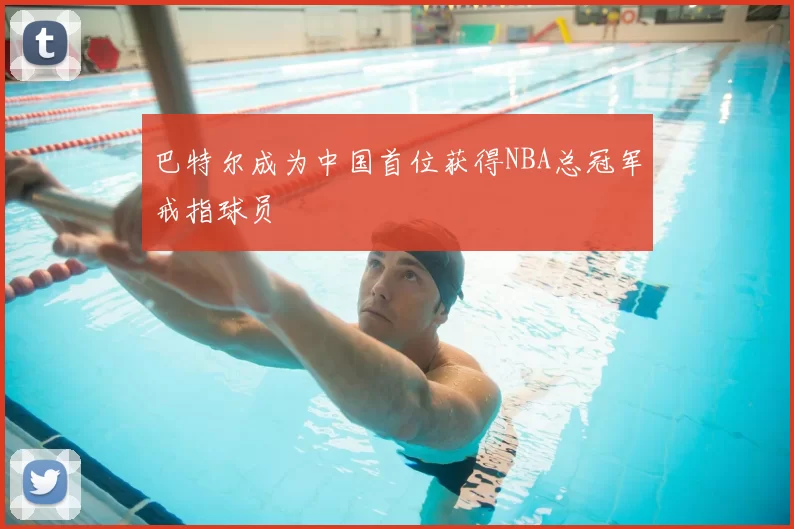 巴特尔成为中国首位获得NBA总冠军戒指球员