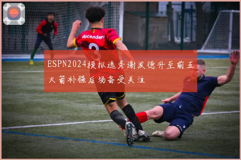 ESPN2024模拟选秀谢泼德升至前五火箭补强后场备受关注