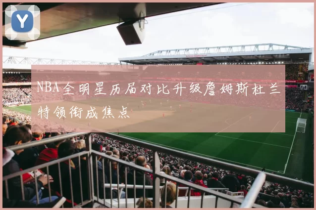NBA全明星历届对比升级詹姆斯杜兰特领衔成焦点