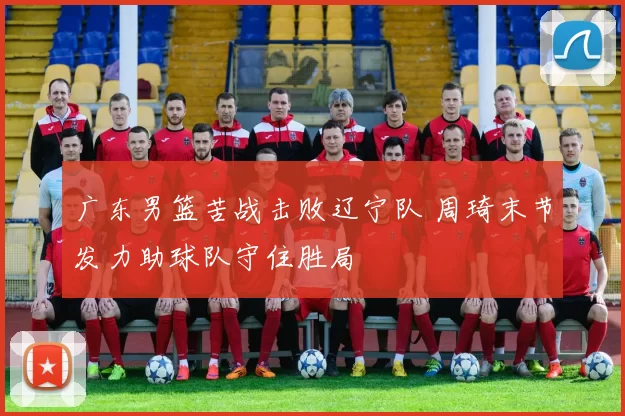 广东男篮苦战击败辽宁队 周琦末节发力助球队守住胜局
