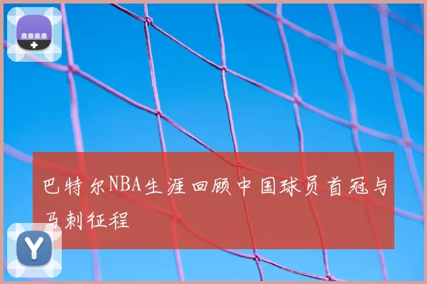 巴特尔NBA生涯回顾中国球员首冠与马刺征程
