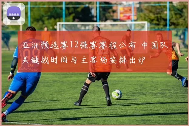 亚洲预选赛12强赛赛程公布 中国队关键战时间与主客场安排出炉