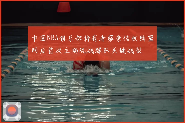 中国NBA俱乐部持有者蔡崇信收购篮网后首次主场观战球队关键战役