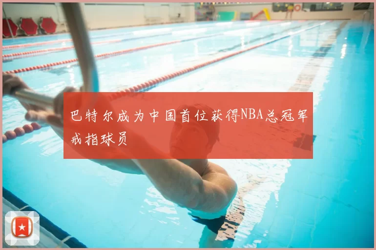 巴特尔成为中国首位获得NBA总冠军戒指球员