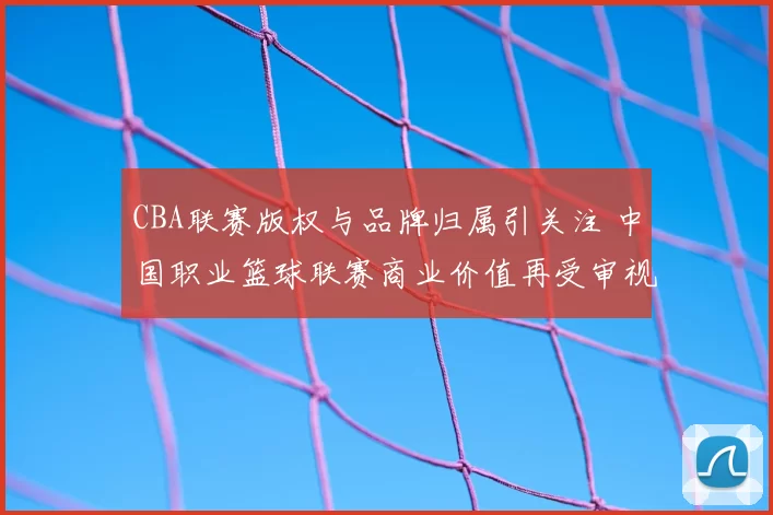 CBA联赛版权与品牌归属引关注 中国职业篮球联赛商业价值再受审视