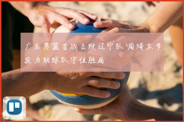 广东男篮苦战击败辽宁队 周琦末节发力助球队守住胜局