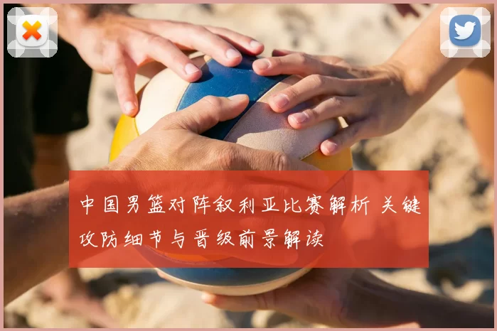 中国男篮对阵叙利亚比赛解析 关键攻防细节与晋级前景解读