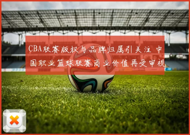 CBA联赛版权与品牌归属引关注 中国职业篮球联赛商业价值再受审视