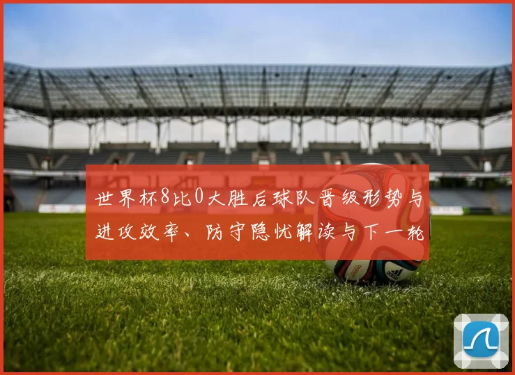 世界杯8比0大胜后球队晋级形势与进攻效率、防守隐忧解读与下一轮展望