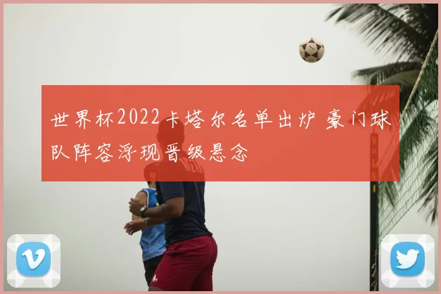 世界杯2022卡塔尔名单出炉 豪门球队阵容浮现晋级悬念