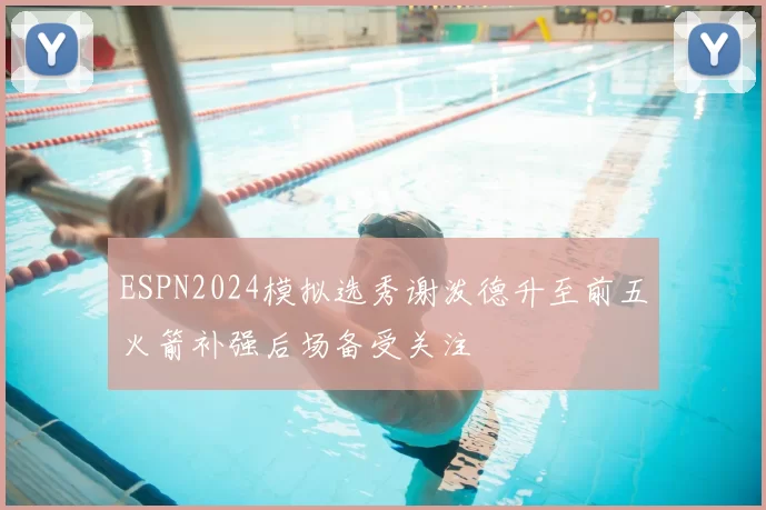 ESPN2024模拟选秀谢泼德升至前五火箭补强后场备受关注