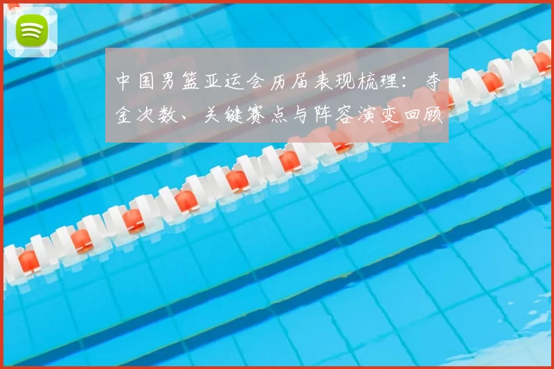 中国男篮亚运会历届表现梳理：夺金次数、关键赛点与阵容演变回顾