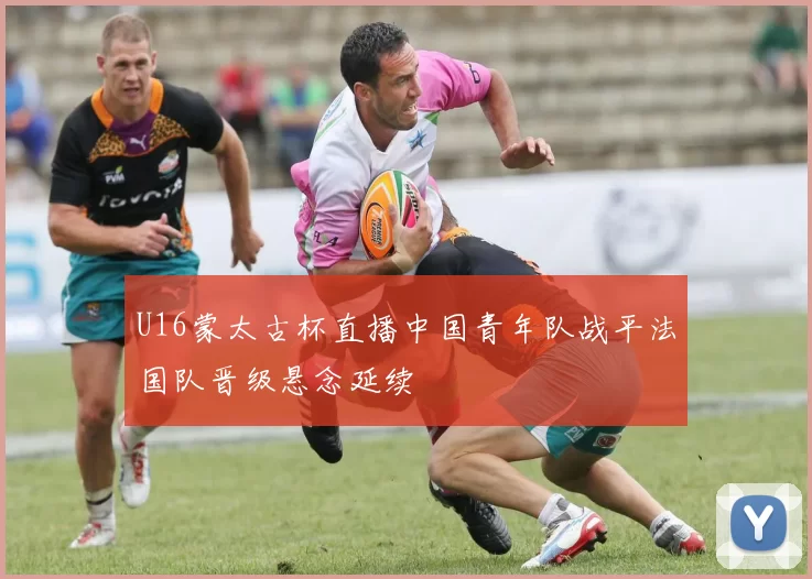 U16蒙太古杯直播中国青年队战平法国队晋级悬念延续