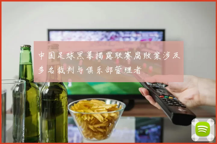 中国足球黑幕揭露联赛腐败案涉及多名裁判与俱乐部管理者