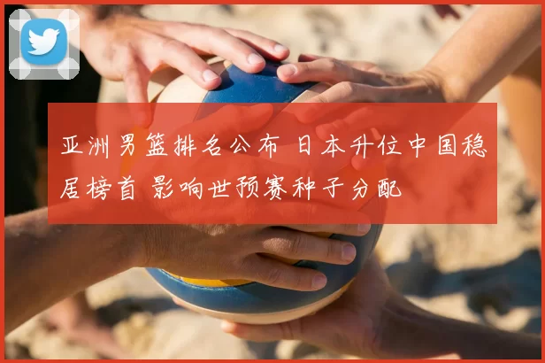 亚洲男篮排名公布 日本升位中国稳居榜首 影响世预赛种子分配