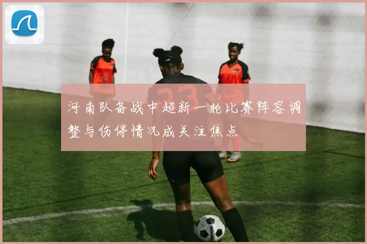 河南队备战中超新一轮比赛阵容调整与伤停情况成关注焦点