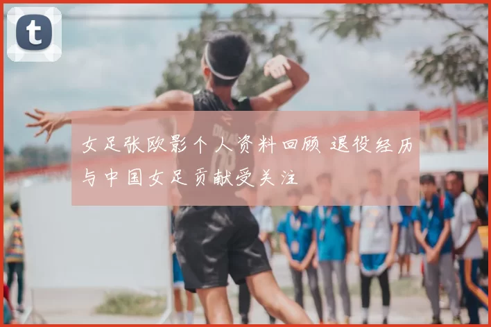 女足张欧影个人资料回顾 退役经历与中国女足贡献受关注