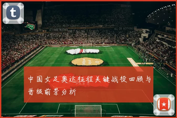 中国女足奥运征程关键战役回顾与晋级前景分析