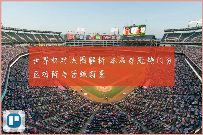 世界杯对决图解析 本届夺冠热门分区对阵与晋级前景