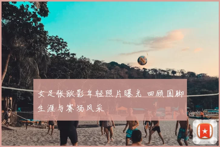 女足张欧影年轻照片曝光 回顾国脚生涯与赛场风采