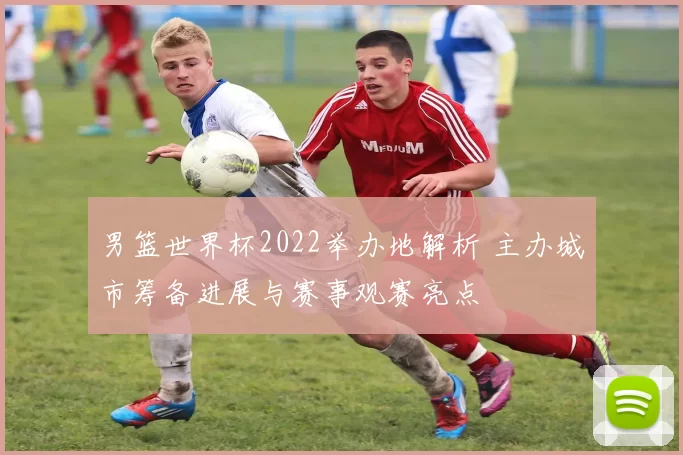 男篮世界杯2022举办地解析 主办城市筹备进展与赛事观赛亮点