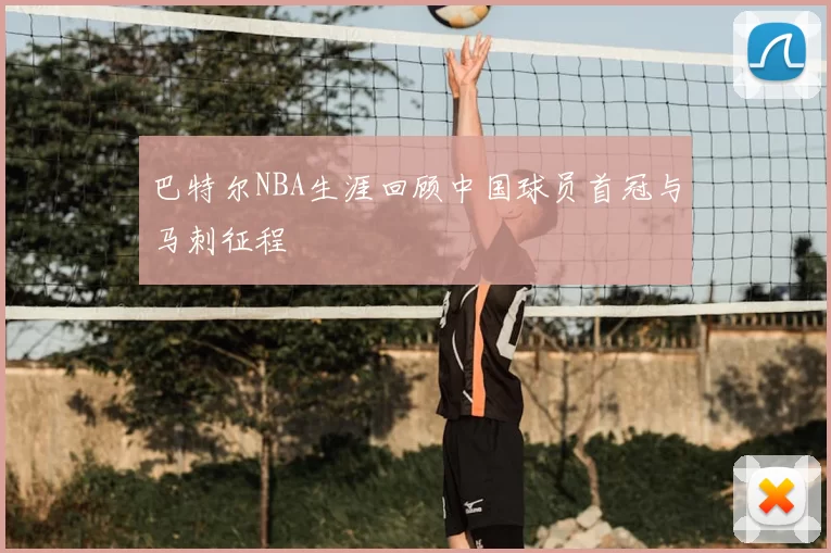 巴特尔NBA生涯回顾中国球员首冠与马刺征程