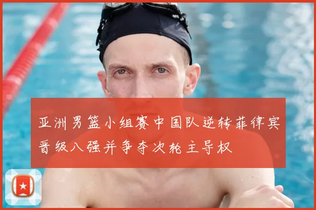 亚洲男篮小组赛中国队逆转菲律宾晋级八强并争夺次轮主导权