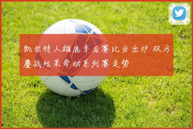 凯尔特人雄鹿季后赛比分出炉 双方鏖战结果牵动系列赛走势