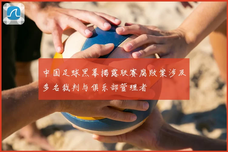 中国足球黑幕揭露联赛腐败案涉及多名裁判与俱乐部管理者