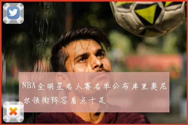 NBA全明星名人赛名单公布库里奥尼尔领衔阵容看点十足